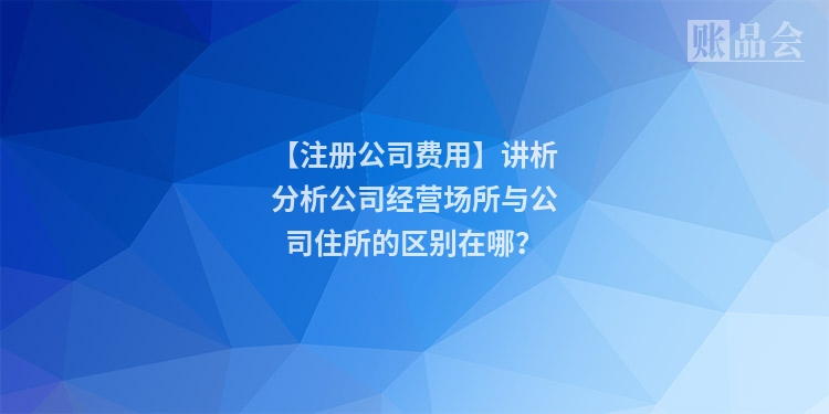 【注册公司费用】讲析分析公司经营场所与公司住所的区别在哪？