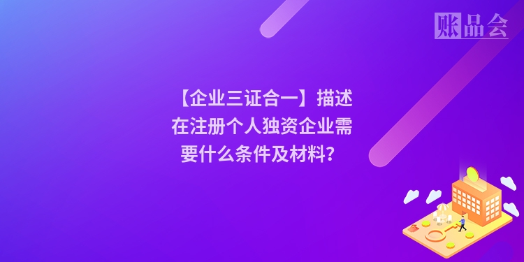 【企业三证合一】描述在注册个人独资企业需要什么条件及材料？