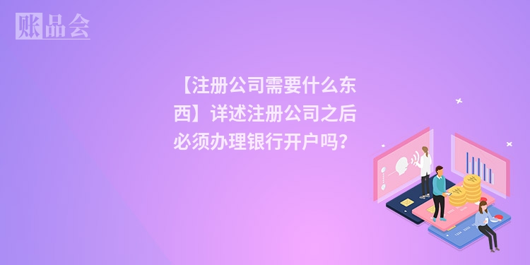 【注册公司需要什么东西】详述注册公司之后必须办理银行开户吗？
