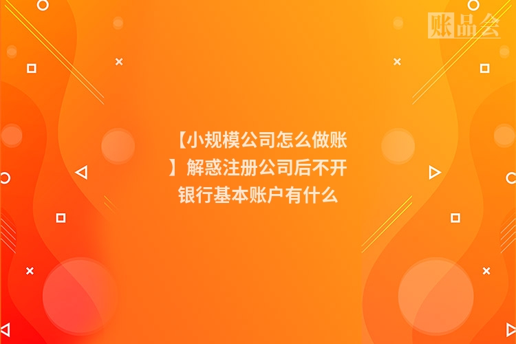 【小规模公司怎么做账】解惑注册公司后不开银行基本账户有什么