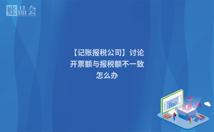 【记账报税公司】讨论开票额与报税额不一致怎么办