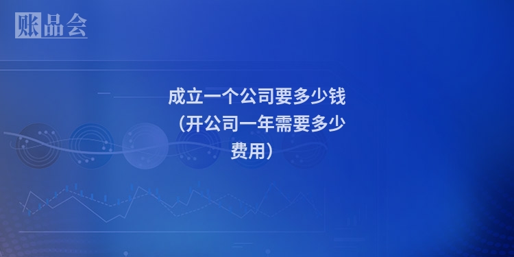 成立一个公司要多少钱（开公司一年需要多少费用）