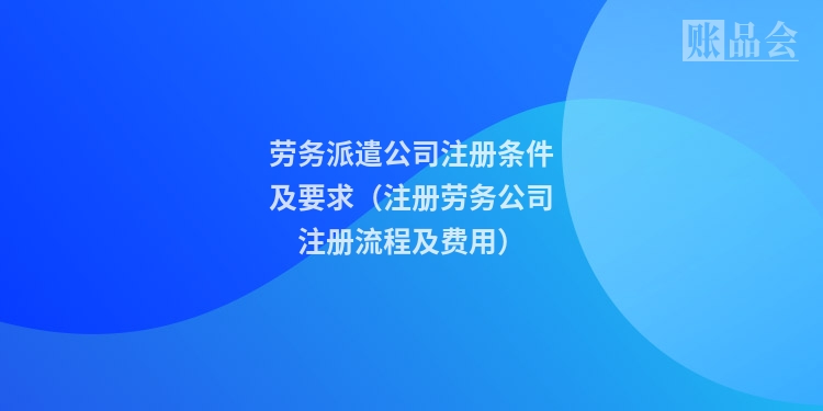 劳务派遣公司注册条件及要求（注册劳务公司注册流程及费用）