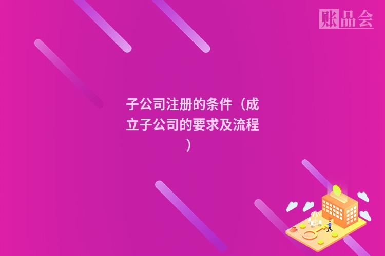 子公司注册的条件（成立子公司的要求及流程）
