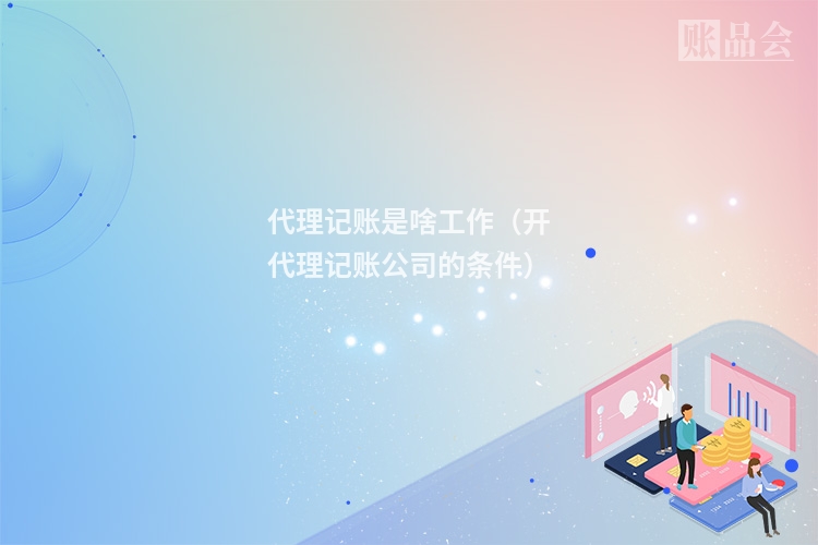 代理记账是啥工作（开代理记账公司的条件）