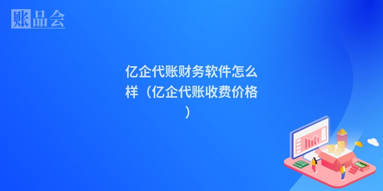 亿企代账财务软件怎么样（亿企代账收费价格）