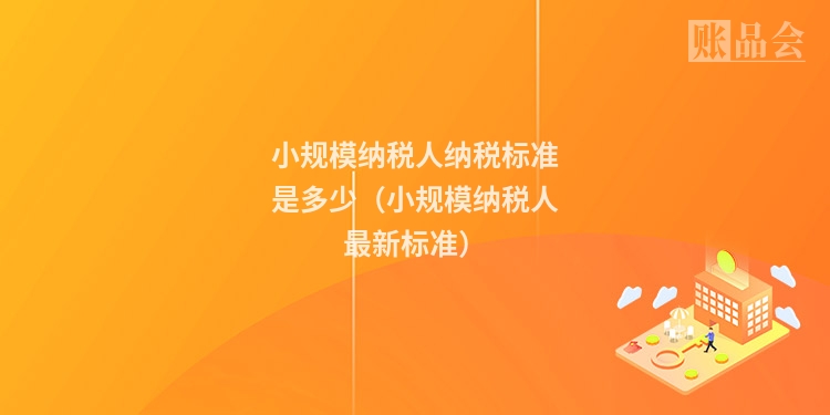小规模纳税人纳税标准是多少（小规模纳税人最新标准）