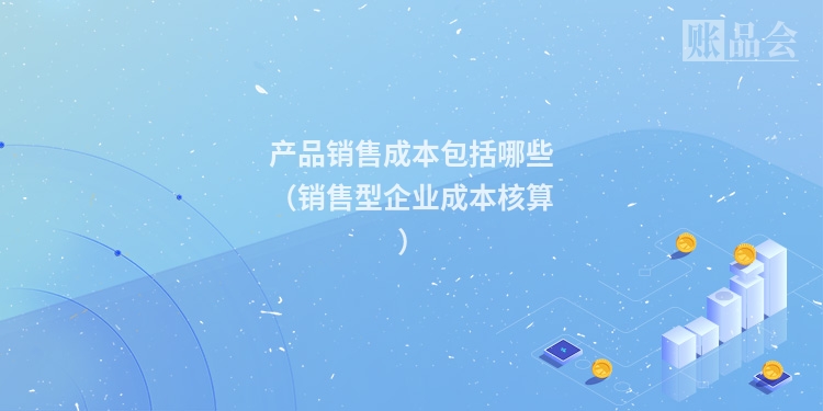 产品销售成本包括哪些（销售型企业成本核算）