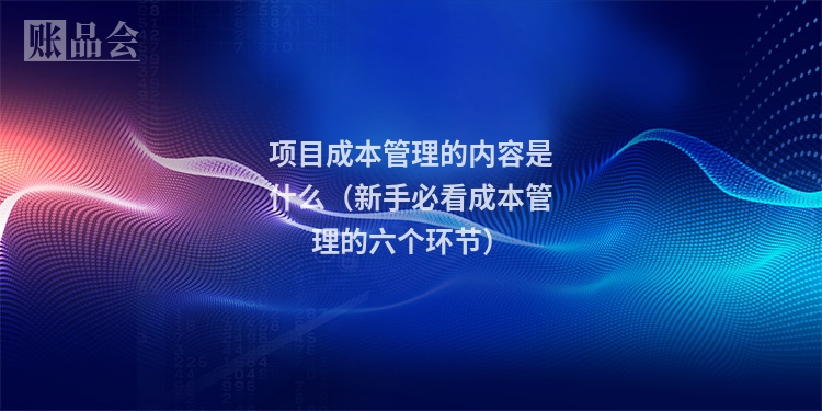 项目成本管理的内容是什么（新手必看成本管理的六个环节）