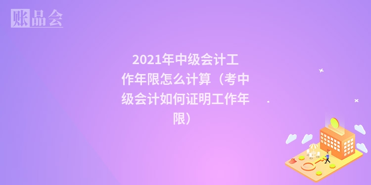 2021年中级会计工作年限怎么计算（考中级会计如何证明工作年限）