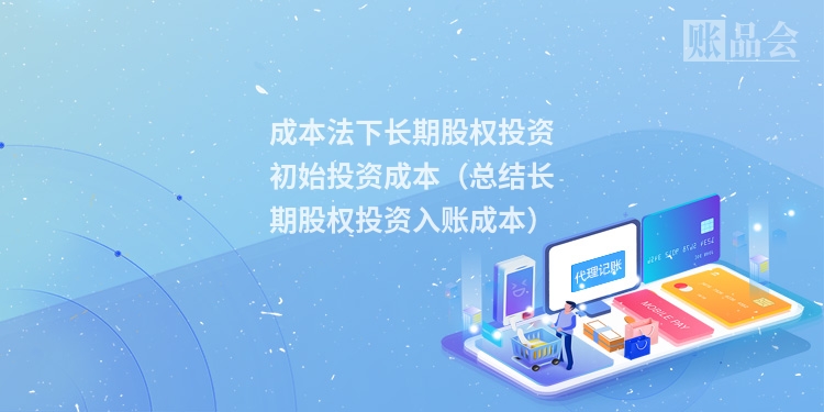 成本法下长期股权投资初始投资成本（总结长期股权投资入账成本）