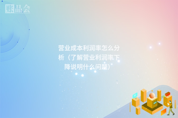 营业成本利润率怎么分析（了解营业利润率下降说明什么问题）