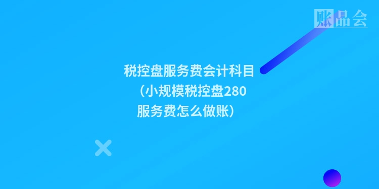 税控盘服务费会计科目（小规模税控盘280服务费怎么做账）