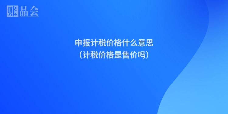 申报计税价格什么意思（计税价格是售价吗）