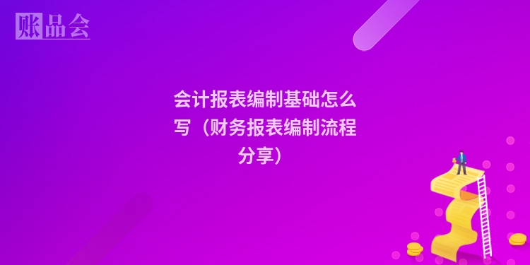 会计报表编制基础怎么写（财务报表编制流程分享）