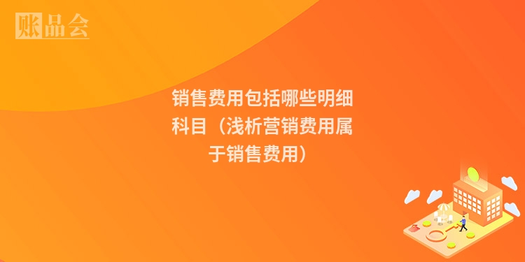 销售费用包括哪些明细科目（浅析营销费用属于销售费用）