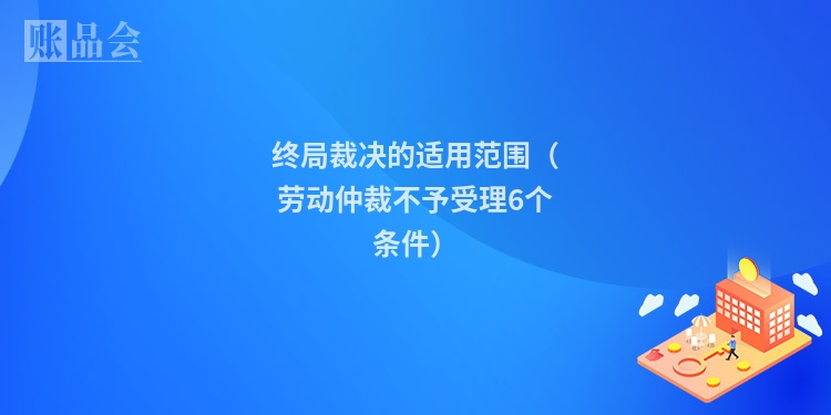 终局裁决的适用范围（劳动仲裁不予受理6个条件）