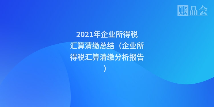 2021年企业所得税汇算清缴总结（企业所得税汇算清缴分析报告）
