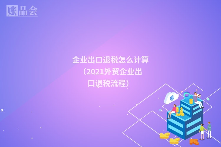 企业出口退税怎么计算（2021外贸企业出口退税流程）