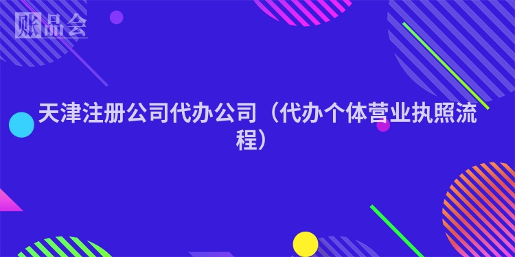 天津注册公司代办公司（代办个体营业执照流程）