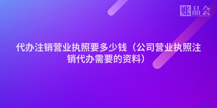 代办注销营业执照要多少钱（公司营业执照注销代办需要的资料）