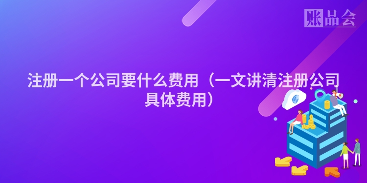 注册一个公司要什么费用（一文讲清注册公司具体费用）