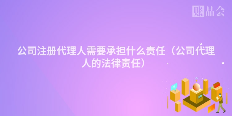公司注册代理人需要承担什么责任（公司代理人的法律责任）