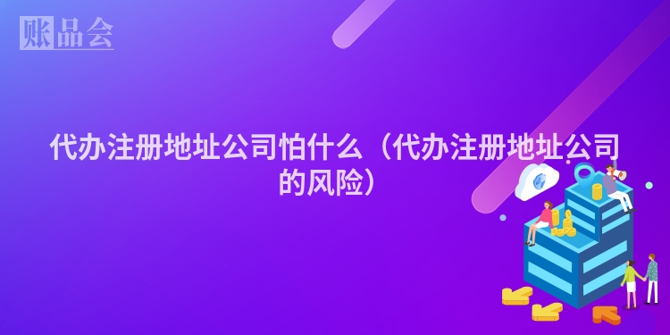 代办注册地址公司怕什么（代办注册地址公司的风险）