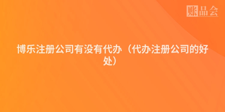 博乐注册公司有没有代办（代办注册公司的好处）