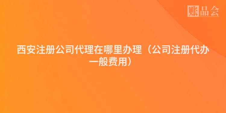 西安注册公司代理在哪里办理（公司注册代办一般费用）