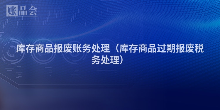 库存商品报废账务处理（库存商品过期报废税务处理）