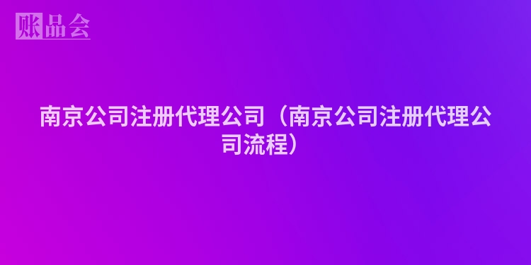 南京公司注册代理公司（南京公司注册代理公司流程）
