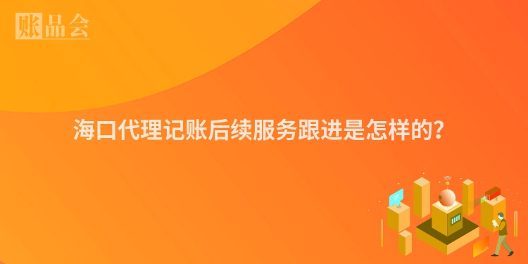 海口代理记账后续服务跟进是怎样的？