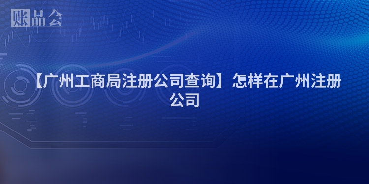 【广州工商局注册公司查询】怎样在广州注册公司