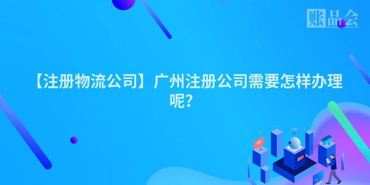 【注册物流公司】广州注册公司需要怎样办理呢？