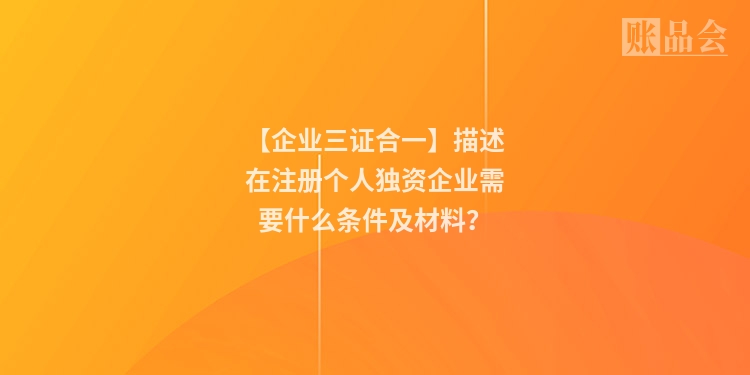【企业三证合一】描述在注册个人独资企业需要什么条件及材料？