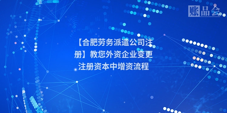【合肥劳务派遣公司注册】教您外资企业变更注册资本中增资流程