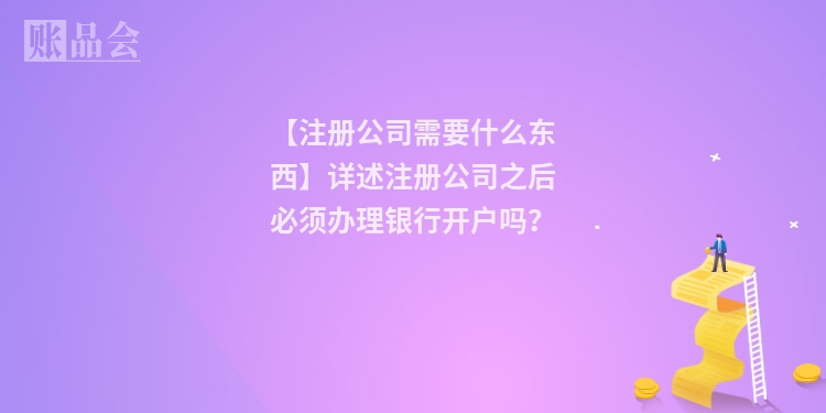 【注册公司需要什么东西】详述注册公司之后必须办理银行开户吗？