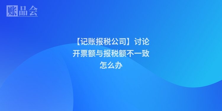 【记账报税公司】讨论开票额与报税额不一致怎么办