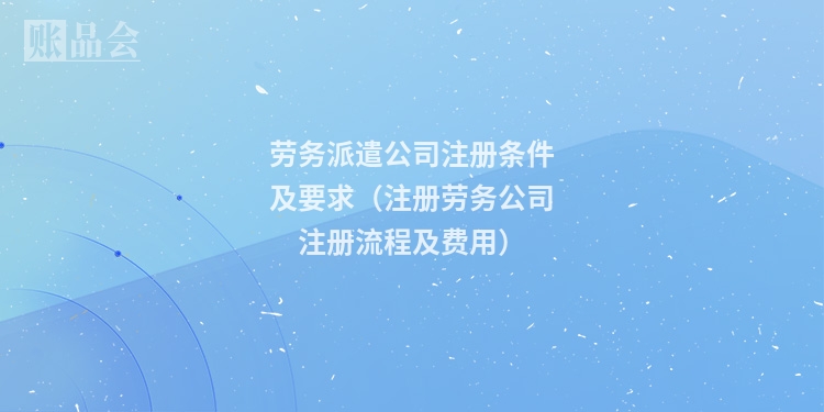劳务派遣公司注册条件及要求（注册劳务公司注册流程及费用）