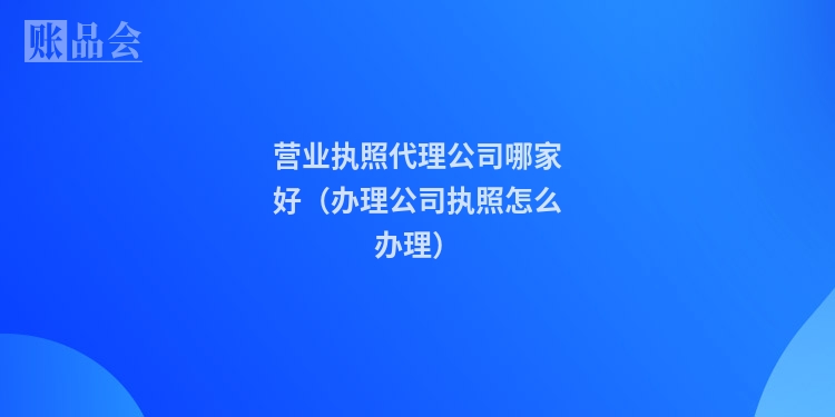 营业执照代理公司哪家好（办理公司执照怎么办理）