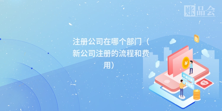 注册公司在哪个部门（新公司注册的流程和费用）