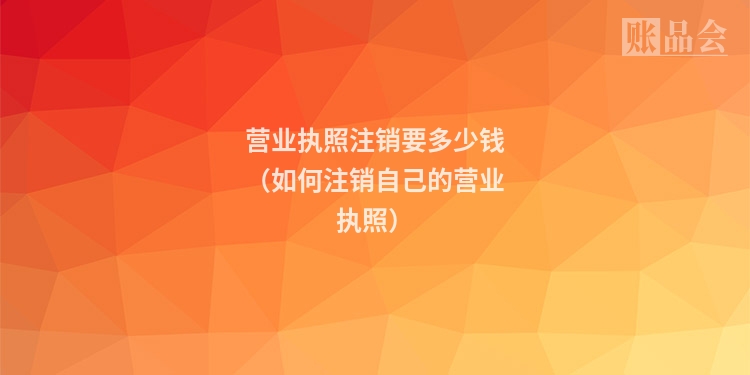 营业执照注销要多少钱（如何注销自己的营业执照）