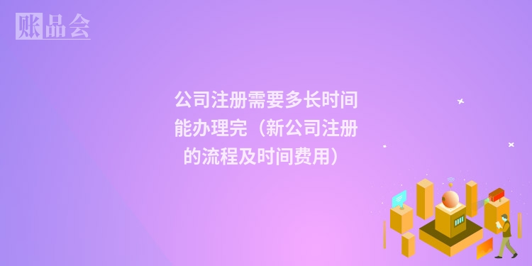 公司注册需要多长时间能办理完（新公司注册的流程及时间费用）