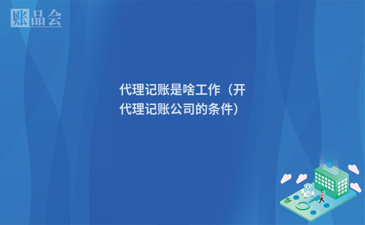 代理记账是啥工作（开代理记账公司的条件）