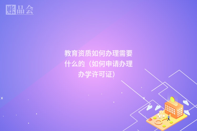 教育资质如何办理需要什么的（如何申请办理办学许可证）