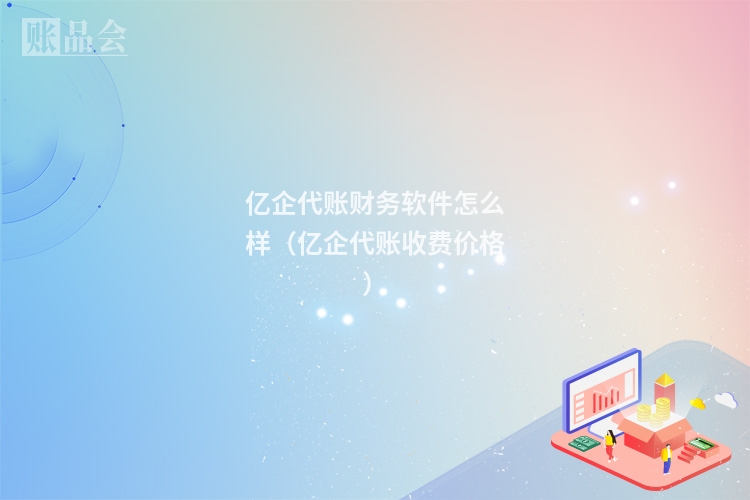 亿企代账财务软件怎么样（亿企代账收费价格）