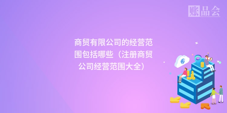 商贸有限公司的经营范围包括哪些（注册商贸公司经营范围大全）
