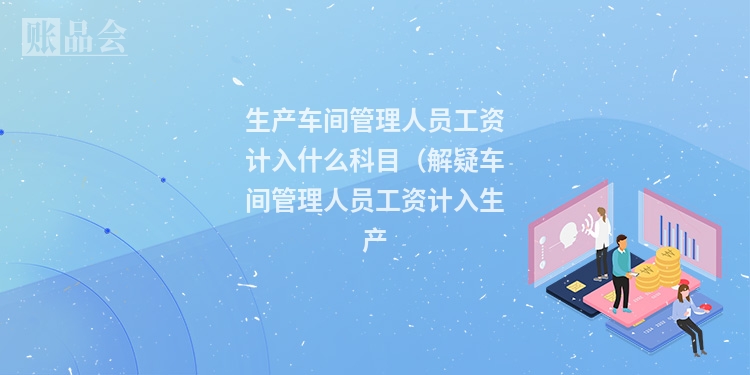 生产车间管理人员工资计入什么科目（解疑车间管理人员工资计入生产