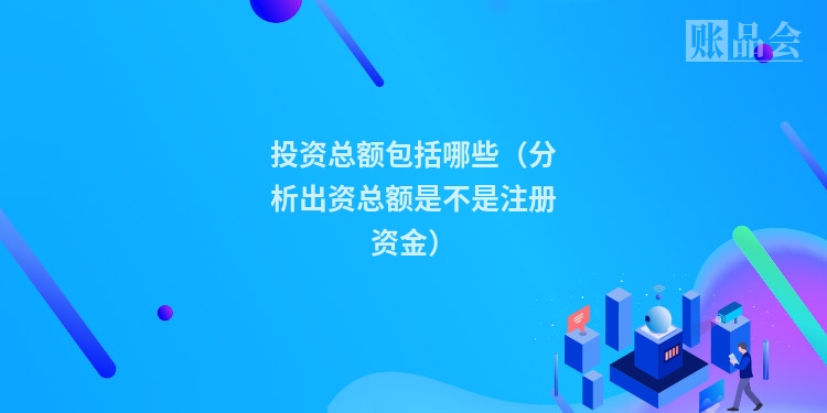 投资总额包括哪些（分析出资总额是不是注册资金）